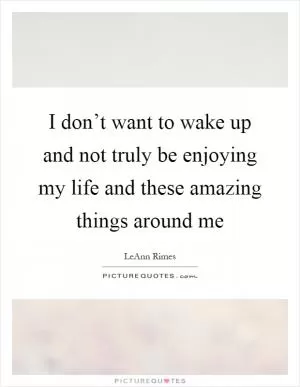 I don’t want to wake up and not truly be enjoying my life and these amazing things around me Picture Quote #1