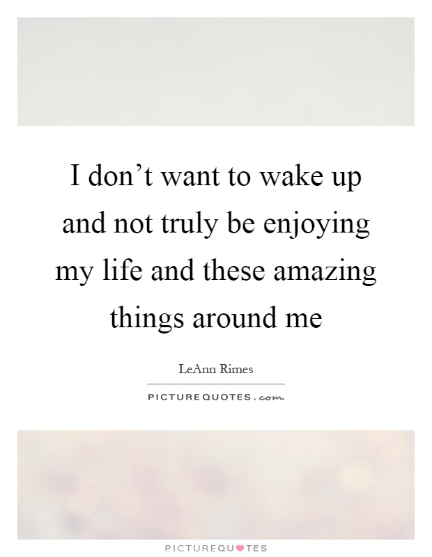 I don't want to wake up and not truly be enjoying my life and these amazing things around me Picture Quote #1