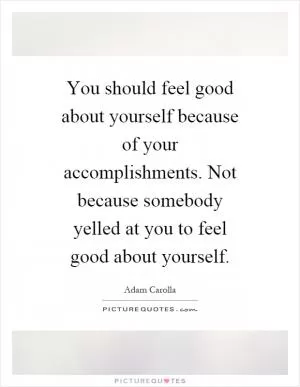 You should feel good about yourself because of your accomplishments. Not because somebody yelled at you to feel good about yourself Picture Quote #1