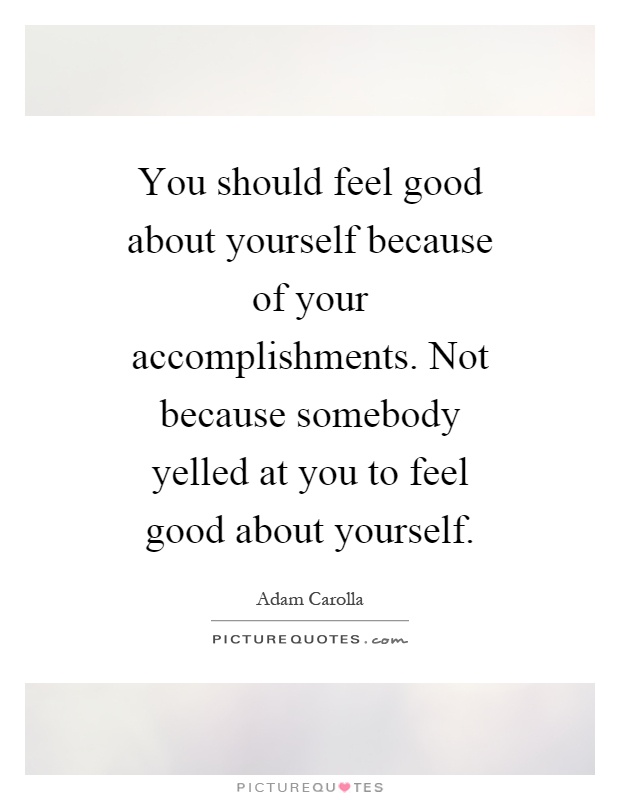 You should feel good about yourself because of your accomplishments. Not because somebody yelled at you to feel good about yourself Picture Quote #1