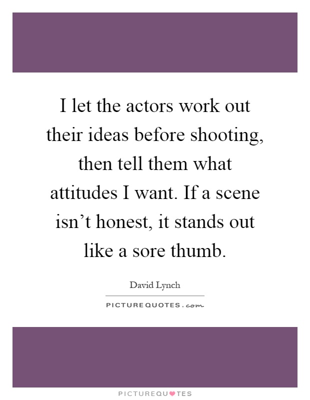 I let the actors work out their ideas before shooting, then tell them what attitudes I want. If a scene isn't honest, it stands out like a sore thumb Picture Quote #1