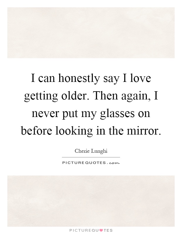 I can honestly say I love getting older. Then again, I never put my glasses on before looking in the mirror Picture Quote #1