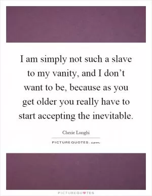 I am simply not such a slave to my vanity, and I don’t want to be, because as you get older you really have to start accepting the inevitable Picture Quote #1
