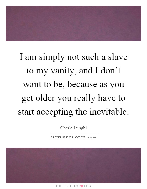I am simply not such a slave to my vanity, and I don't want to be, because as you get older you really have to start accepting the inevitable Picture Quote #1