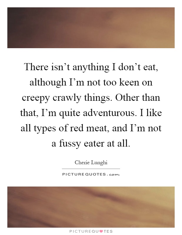 There isn't anything I don't eat, although I'm not too keen on creepy crawly things. Other than that, I'm quite adventurous. I like all types of red meat, and I'm not a fussy eater at all Picture Quote #1