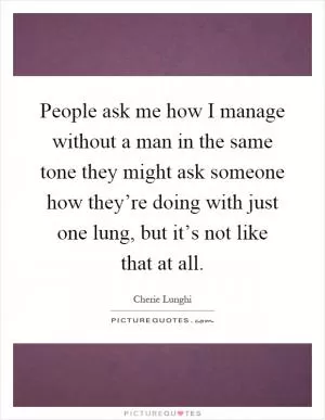 People ask me how I manage without a man in the same tone they might ask someone how they’re doing with just one lung, but it’s not like that at all Picture Quote #1