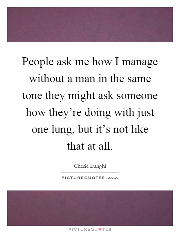 People ask me how I manage without a man in the same tone they might ask someone how they're doing with just one lung, but it's not like that at all Picture Quote #1