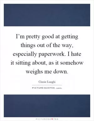 I’m pretty good at getting things out of the way, especially paperwork. I hate it sitting about, as it somehow weighs me down Picture Quote #1