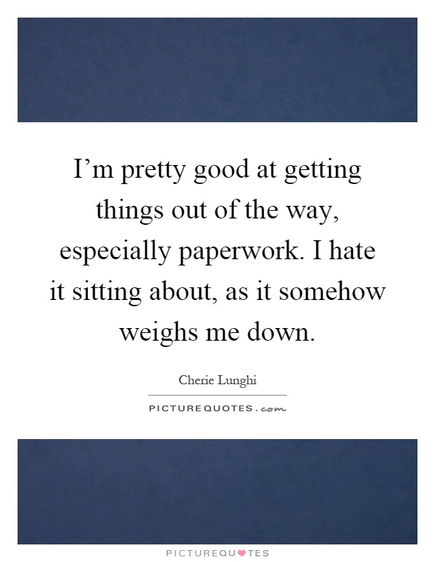 I'm pretty good at getting things out of the way, especially paperwork. I hate it sitting about, as it somehow weighs me down Picture Quote #1