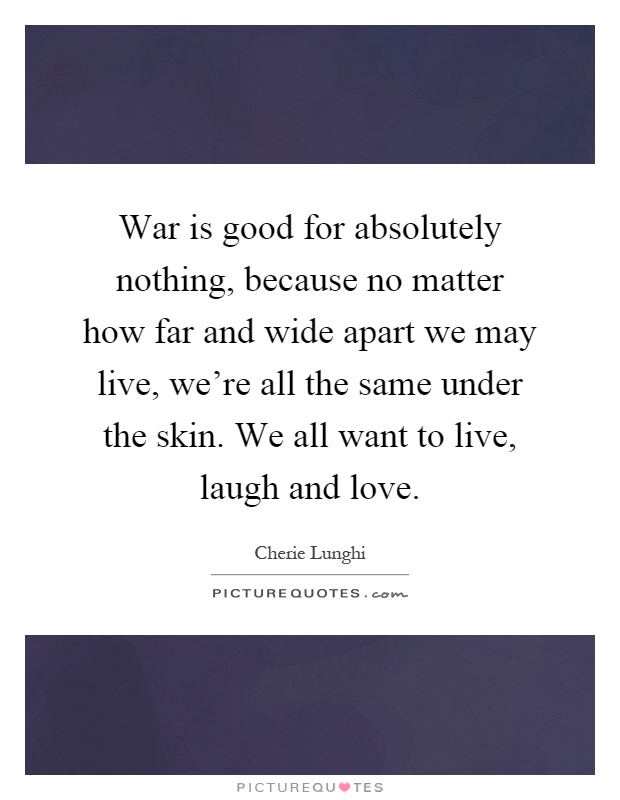 War is good for absolutely nothing, because no matter how far and wide apart we may live, we're all the same under the skin. We all want to live, laugh and love Picture Quote #1