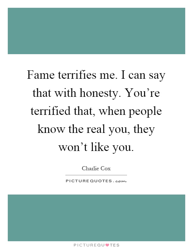 Fame terrifies me. I can say that with honesty. You're terrified that, when people know the real you, they won't like you Picture Quote #1