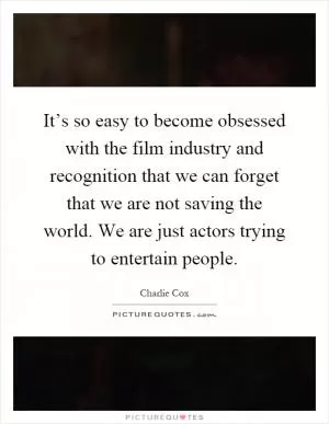 It’s so easy to become obsessed with the film industry and recognition that we can forget that we are not saving the world. We are just actors trying to entertain people Picture Quote #1