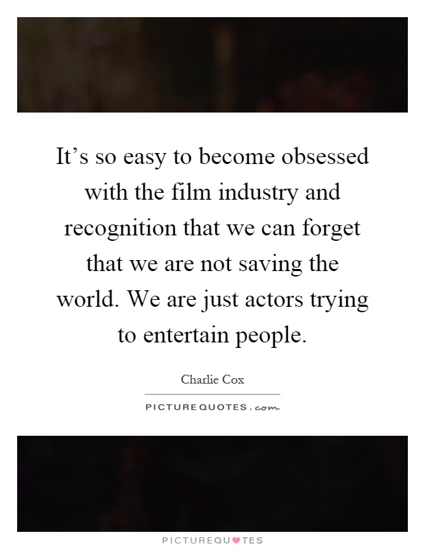 It's so easy to become obsessed with the film industry and recognition that we can forget that we are not saving the world. We are just actors trying to entertain people Picture Quote #1