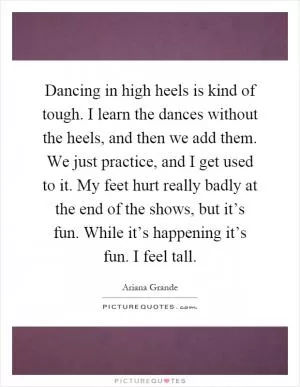 Dancing in high heels is kind of tough. I learn the dances without the heels, and then we add them. We just practice, and I get used to it. My feet hurt really badly at the end of the shows, but it’s fun. While it’s happening it’s fun. I feel tall Picture Quote #1