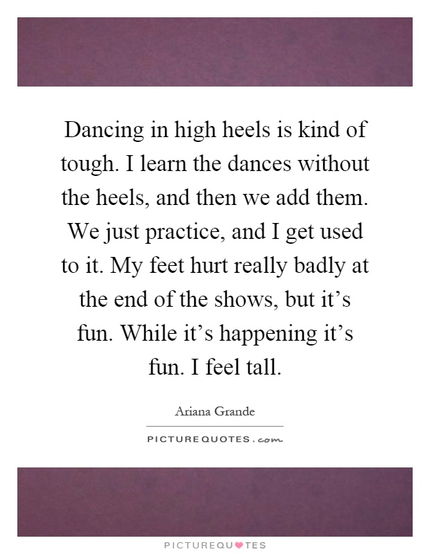 Dancing in high heels is kind of tough. I learn the dances without the heels, and then we add them. We just practice, and I get used to it. My feet hurt really badly at the end of the shows, but it's fun. While it's happening it's fun. I feel tall Picture Quote #1