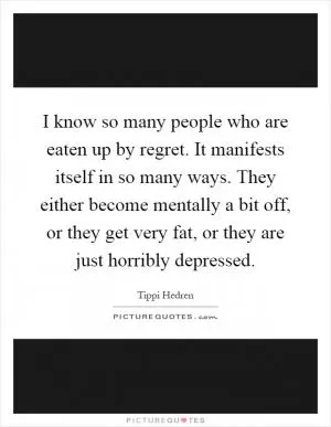 I know so many people who are eaten up by regret. It manifests itself in so many ways. They either become mentally a bit off, or they get very fat, or they are just horribly depressed Picture Quote #1