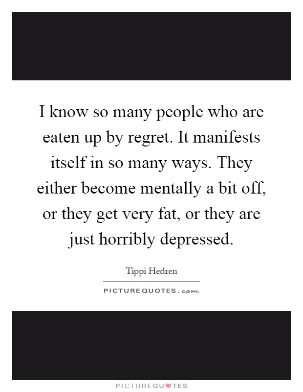 I know so many people who are eaten up by regret. It manifests itself in so many ways. They either become mentally a bit off, or they get very fat, or they are just horribly depressed Picture Quote #1