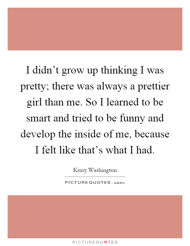 I didn't grow up thinking I was pretty; there was always a prettier girl than me. So I learned to be smart and tried to be funny and develop the inside of me, because I felt like that's what I had Picture Quote #1