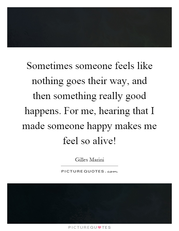 Sometimes someone feels like nothing goes their way, and then something really good happens. For me, hearing that I made someone happy makes me feel so alive! Picture Quote #1