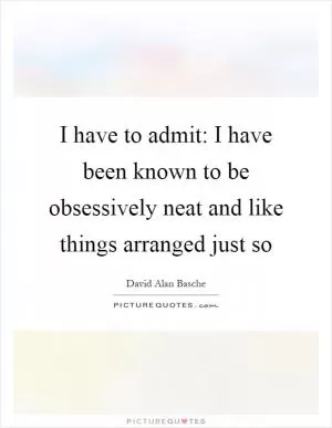 I have to admit: I have been known to be obsessively neat and like things arranged just so Picture Quote #1