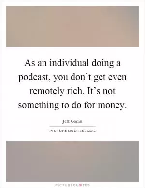 As an individual doing a podcast, you don’t get even remotely rich. It’s not something to do for money Picture Quote #1