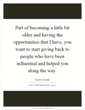 Part of becoming a little bit older and having the opportunities that I have, you want to start giving back to people who have been influential and helped you along the way Picture Quote #1
