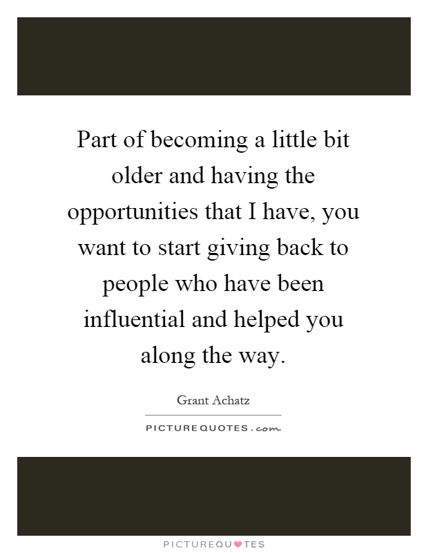 Part of becoming a little bit older and having the opportunities that I have, you want to start giving back to people who have been influential and helped you along the way Picture Quote #1