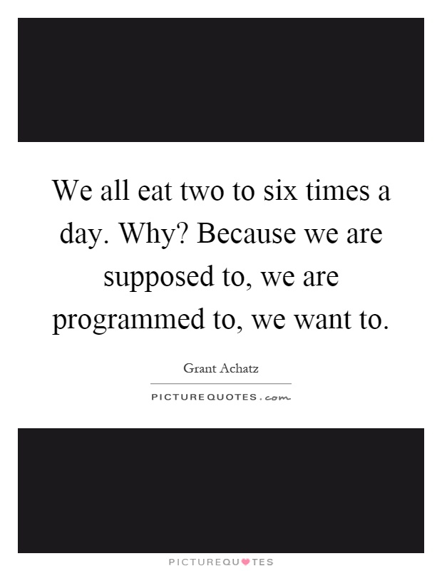 We all eat two to six times a day. Why? Because we are supposed to, we are programmed to, we want to Picture Quote #1