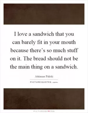 I love a sandwich that you can barely fit in your mouth because there’s so much stuff on it. The bread should not be the main thing on a sandwich Picture Quote #1