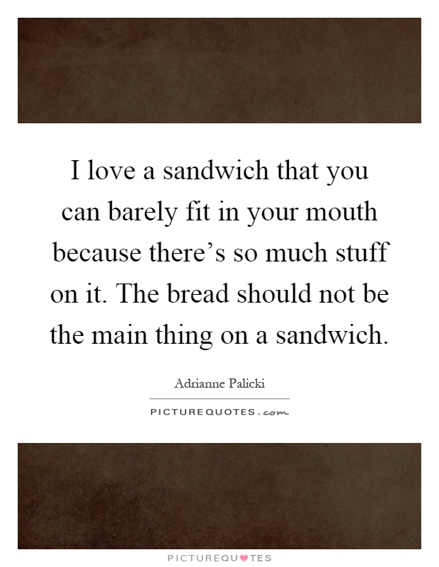 I love a sandwich that you can barely fit in your mouth because there's so much stuff on it. The bread should not be the main thing on a sandwich Picture Quote #1