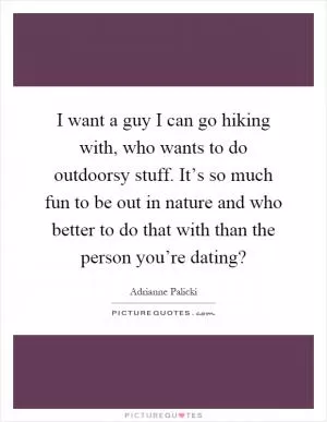 I want a guy I can go hiking with, who wants to do outdoorsy stuff. It’s so much fun to be out in nature and who better to do that with than the person you’re dating? Picture Quote #1
