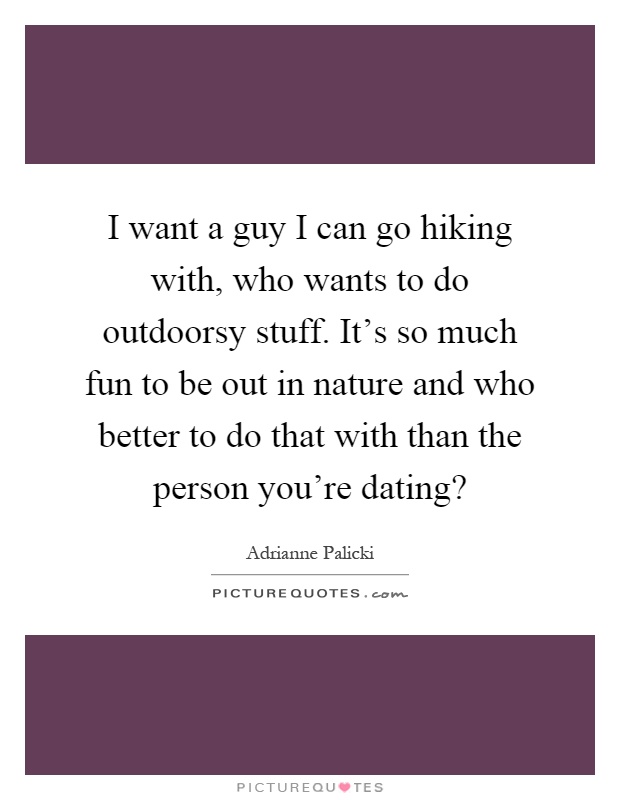 I want a guy I can go hiking with, who wants to do outdoorsy stuff. It's so much fun to be out in nature and who better to do that with than the person you're dating? Picture Quote #1