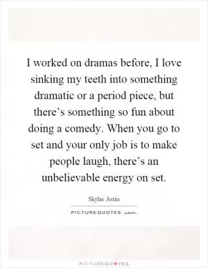 I worked on dramas before, I love sinking my teeth into something dramatic or a period piece, but there’s something so fun about doing a comedy. When you go to set and your only job is to make people laugh, there’s an unbelievable energy on set Picture Quote #1