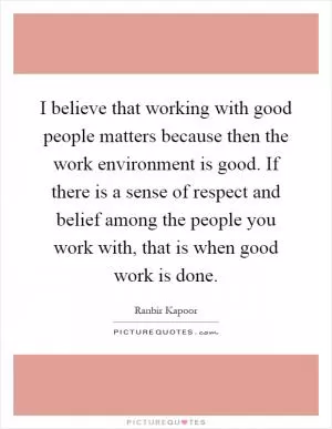 I believe that working with good people matters because then the work environment is good. If there is a sense of respect and belief among the people you work with, that is when good work is done Picture Quote #1