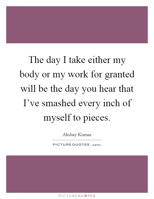 The day I take either my body or my work for granted will be the day you hear that I've smashed every inch of myself to pieces Picture Quote #1