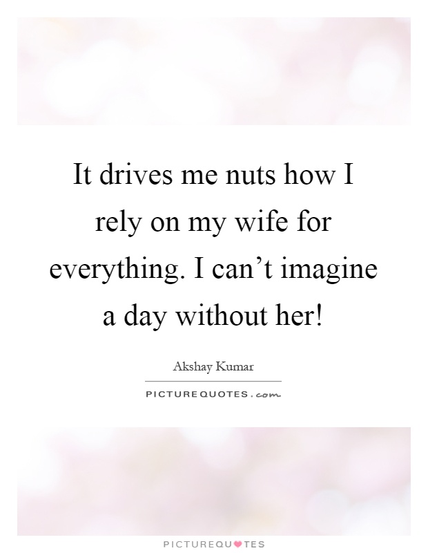 It drives me nuts how I rely on my wife for everything. I can't imagine a day without her! Picture Quote #1