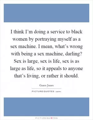 I think I’m doing a service to black women by portraying myself as a sex machine. I mean, what’s wrong with being a sex machine, darling? Sex is large, sex is life, sex is as large as life, so it appeals to anyone that’s living, or rather it should Picture Quote #1