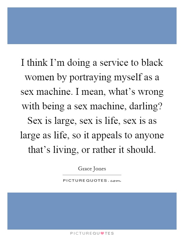 I think I'm doing a service to black women by portraying myself as a sex machine. I mean, what's wrong with being a sex machine, darling? Sex is large, sex is life, sex is as large as life, so it appeals to anyone that's living, or rather it should Picture Quote #1
