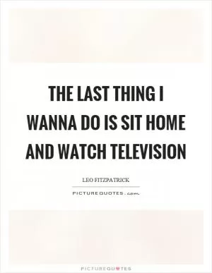 The last thing I wanna do is sit home and watch television Picture Quote #1