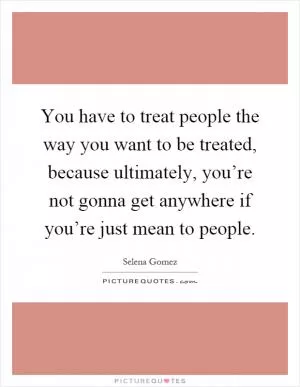 You have to treat people the way you want to be treated, because ultimately, you’re not gonna get anywhere if you’re just mean to people Picture Quote #1
