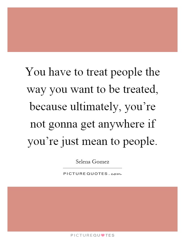 You have to treat people the way you want to be treated, because ultimately, you're not gonna get anywhere if you're just mean to people Picture Quote #1