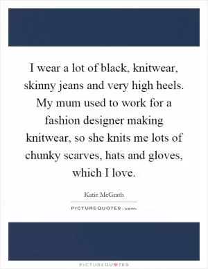 I wear a lot of black, knitwear, skinny jeans and very high heels. My mum used to work for a fashion designer making knitwear, so she knits me lots of chunky scarves, hats and gloves, which I love Picture Quote #1