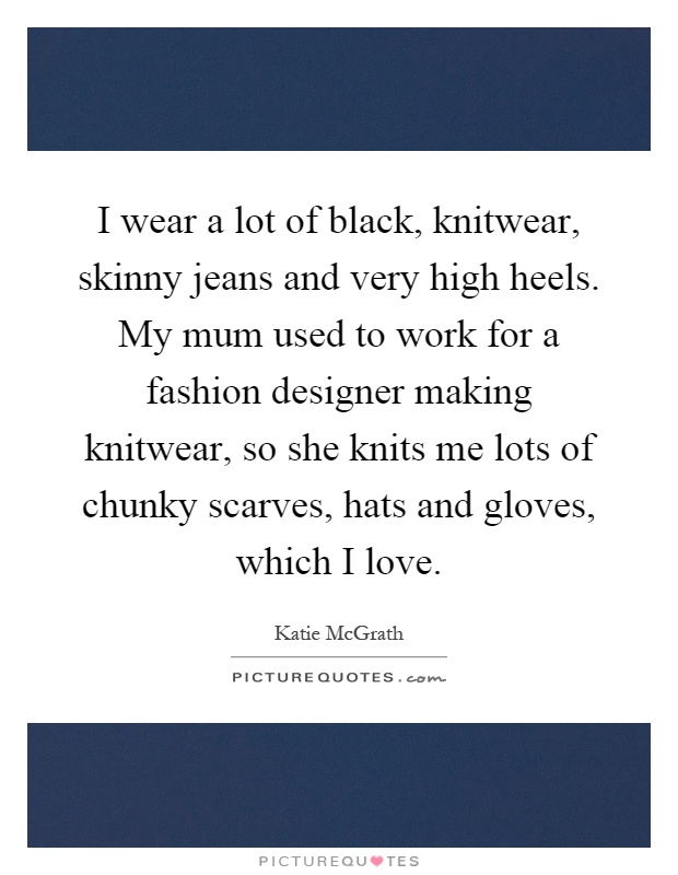 I wear a lot of black, knitwear, skinny jeans and very high heels. My mum used to work for a fashion designer making knitwear, so she knits me lots of chunky scarves, hats and gloves, which I love Picture Quote #1