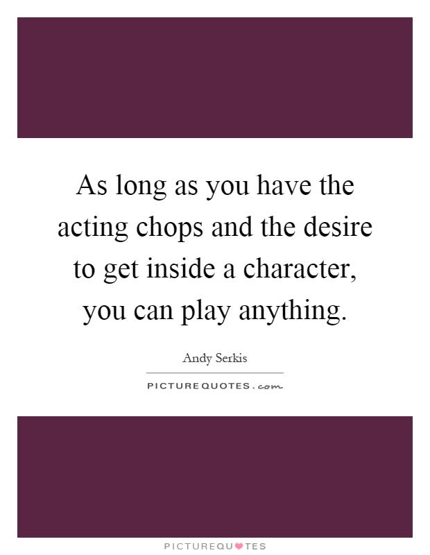 As long as you have the acting chops and the desire to get inside a character, you can play anything Picture Quote #1