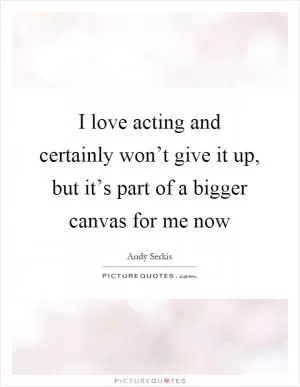 I love acting and certainly won’t give it up, but it’s part of a bigger canvas for me now Picture Quote #1