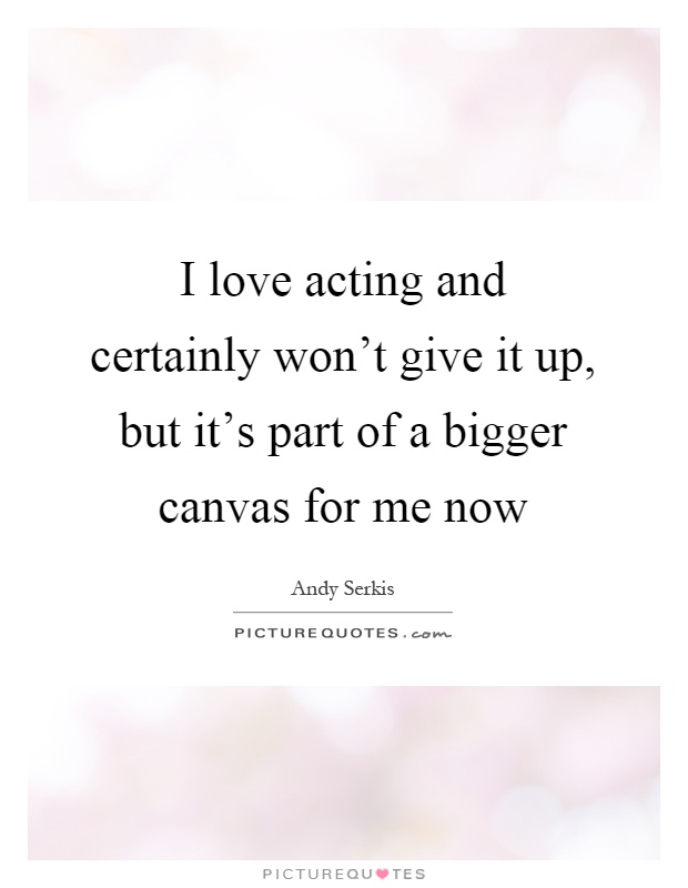 I love acting and certainly won't give it up, but it's part of a bigger canvas for me now Picture Quote #1