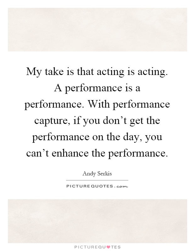 My take is that acting is acting. A performance is a performance. With performance capture, if you don't get the performance on the day, you can't enhance the performance Picture Quote #1