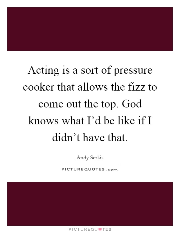 Acting is a sort of pressure cooker that allows the fizz to come out the top. God knows what I'd be like if I didn't have that Picture Quote #1