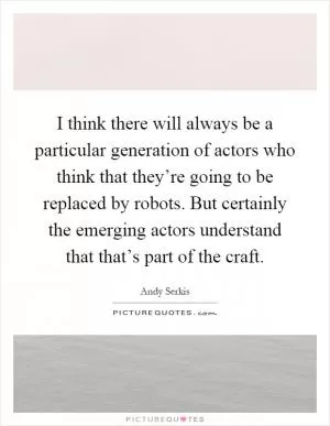I think there will always be a particular generation of actors who think that they’re going to be replaced by robots. But certainly the emerging actors understand that that’s part of the craft Picture Quote #1