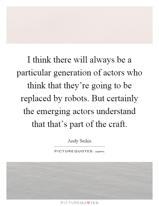 I think there will always be a particular generation of actors who think that they're going to be replaced by robots. But certainly the emerging actors understand that that's part of the craft Picture Quote #1